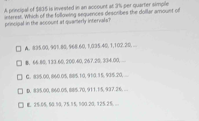 A principal of $835 is invested in an account at 3% per quarter simple
interest. Which of the following sequences describes the dollar amount of
principal in the account at quarterly intervals?
A. 835.00, 901.80, 968.60, 1,035.40 1, 102, 20,..
B. 66.80, 133.60, 200.40, 267.20, 334.00, ...
C. 835.00, 860.05, 885.10, 910.15, 935.20, ...
D. 835.00, 860.05, 885.70, 911.15, 937.26, ...
E, 25.05, 50.10, 75.15, 100.20, 125.25, ...