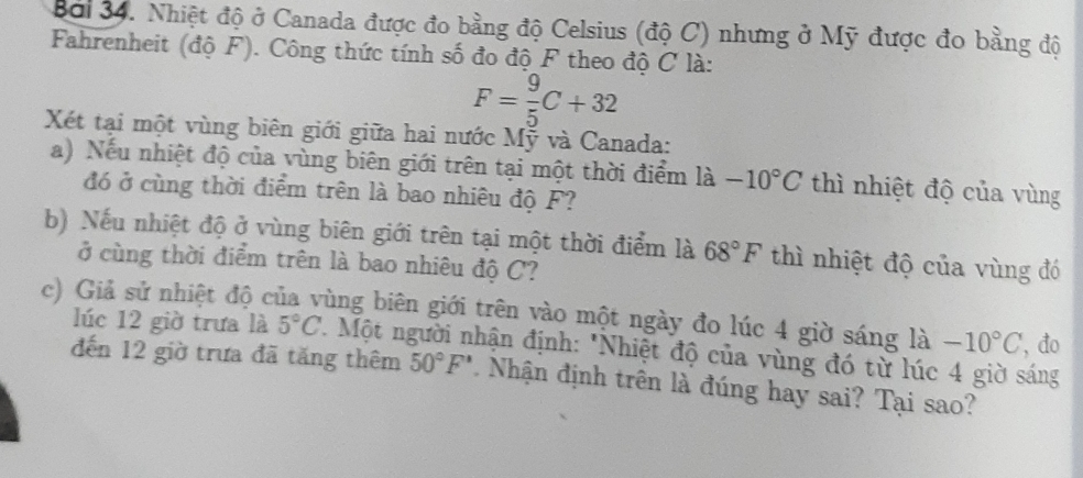 Bởi 34. Nhiệt độ ở Canada được đo bằng độ Celsius (độ C) nhưng ở Mỹ được đo bằng độ 
Fahrenheit (độ F). Công thức tính số đo độ F theo độ C là:
F= 9/5 C+32
Xét tại một vùng biên giới giữa hai nước Mỹ và Canada: 
a) Nếu nhiệt độ của vùng biên giới trên tại một thời điểm là -10°C thì nhiệt độ của vùng 
đó ở cùng thời điểm trên là bao nhiêu độ F? 
b) Nếu nhiệt độ ở vùng biên giới trên tại một thời điểm là 68°F thì nhiệt độ của vùng đó 
ở cùng thời điểm trên là bao nhiêu độ C? 
c) Giả sử nhiệt độ của vùng biên giới trên vào một ngày đo lúc 4 giờ sáng là -10°C ', đo 
lúc 12 giờ trưa là 5°C. Một người nhận định: "Nhiệt độ của vùng đó từ lúc 4 giờ sáng 
đến 12 giờ trưa đã tăng thêm 50°F' Nhận định trên là đúng hay sai? Tại sao?