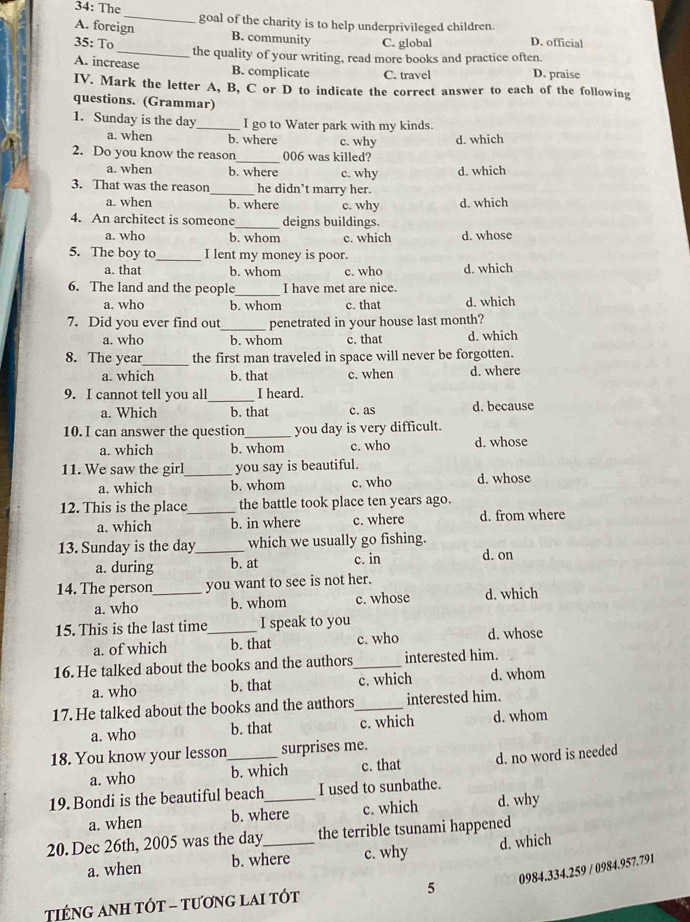 34: The _goal of the charity is to help underprivileged children.
A. foreign
B. community
35: To C. global D. official
A. increase the quality of your writing, read more books and practice often.
B. complicate C. travel D. praise
IV. Mark the letter A, B, C or D to indicate the correct answer to each of the following
questions. (Grammar)
1. Sunday is the day_ I go to Water park with my kinds.
a. when b. where c. why d. which
_
2. Do you know the reason 006 was killed?
a. when b. where c. why d. which
3. That was the reason_ he didn’t marry her.
a. when b. where c. why d. which
4. An architect is someone_ deigns buildings.
a. who b. whom c. which d. whose
5. The boy to_ I lent my money is poor.
a. that b. whom c. who d. which
6. The land and the people_ I have met are nice.
a. who b. whom c. that d. which
7. Did you ever find out_ penetrated in your house last month?
a. who b. whom c. that d. which
8. The year_ the first man traveled in space will never be forgotten.
a. which b. that c. when d. where
9. I cannot tell you all_ I heard.
a. Which b. that c. as d. because
10. I can answer the question_ you day is very difficult.
a. which b. whom c. who d. whose
11. We saw the girl_ you say is beautiful.
a. which b. whom c. who d. whose
12. This is the place_ the battle took place ten years ago.
a. which b. in where c. where d. from where
13. Sunday is the day_ which we usually go fishing.
a. during b. at c. in d. on
14. The person_ you want to see is not her.
a. who b. whom c. whose d. which
15. This is the last time_ I speak to you
a. of which b. that c. who d. whose
16. He talked about the books and the authors_ interested him.
a. who b. that c. which d. whom
17. He talked about the books and the authors_ interested him.
a. who b. that c. which d. whom
18. You know your lesson_ surprises me.
a. who b. which c. that d. no word is needed
19.Bondi is the beautiful beach_ I used to sunbathe.
a. when b. where c. which d. why
20. Dec 26th, 2005 was the day_ the terrible tsunami happened
a. when b. where c. why d. which
0984.334.259 / 0984.957.791
TIếNG ANH TÓT - tươnG lAI tÓt 5