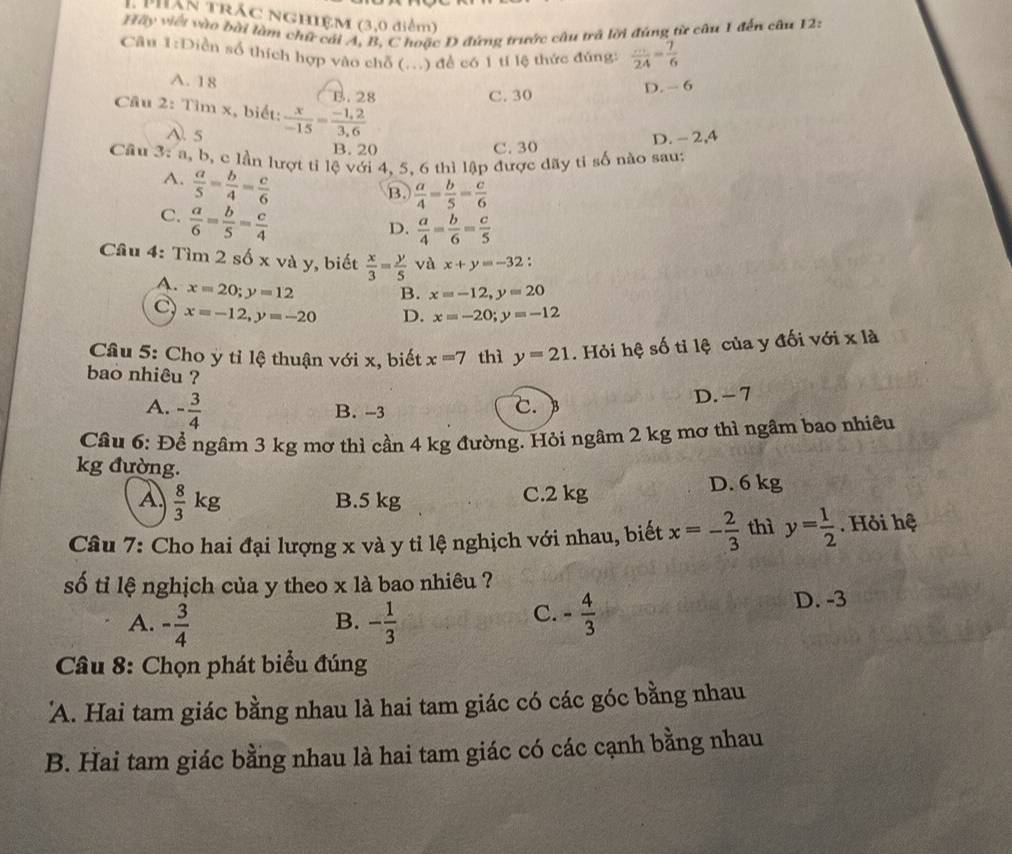 Pân trăc NGHIệM (3,0 điểm)
Hãy viết vào bài làm chữ cái A, B, C hoặc D đứng trước câu trở lời đúng từ câu 1 đến cầu 12:
Câu 1:Diễn số thích hợp vào chỗ (...) để có 1 tí lệ thức đúng:  ·s /24 = 7/6 
A. 18
B. 28 C. 30 D. - 6
Câu 2: Tìm x, biết:  x/-15 = (-1,2)/3,6 
A. 5
B. 20 C. 30 D. -2,4
Cầu 3: a, b, c lần lượt ti lệ với 4, 5. 6 thì lập được dãy tỉ số nào sau:
A.  a/5 = b/4 = c/6 
B.  a/4 = b/5 = c/6 
C.  a/6 = b/5 = c/4 
D.  a/4 = b/6 = c/5 
Câu 4: Tìm 2 số x và y, biết  x/3 = y/5  và x+y=-32.
A. x=20;y=12
B. x=-12,y=20
C x=-12,y=-20 D. x=-20;y=-12
Câu 5: Cho ỳ tỉ lệ thuận với x, biết x=7 thì y=21. Hỏi hệ số tỉ lệ của y đối với x là
bao nhiêu ?
A. - 3/4  B. -3 D. - 7
c.
Câu 6: Để ngâm 3 kg mơ thì cần 4 kg đường. Hỏi ngâm 2 kg mơ thì ngâm bao nhiêu
kg đường.
A.  8/3 kg B.5 kg C.2 kg D. 6 kg
Câu 7: Cho hai đại lượng x và y tỉ lệ nghịch với nhau, biết x=- 2/3  thì y= 1/2 . Hỏi hệ
số tỉ lệ nghịch của y theo x là bao nhiêu ?
A. - 3/4  - 1/3  - 4/3 
D. -3
B.
C.
Câu 8: Chọn phát biểu đúng
'A. Hai tam giác bằng nhau là hai tam giác có các góc bằng nhau
B. Hai tam giác bằng nhau là hai tam giác có các cạnh bằng nhau