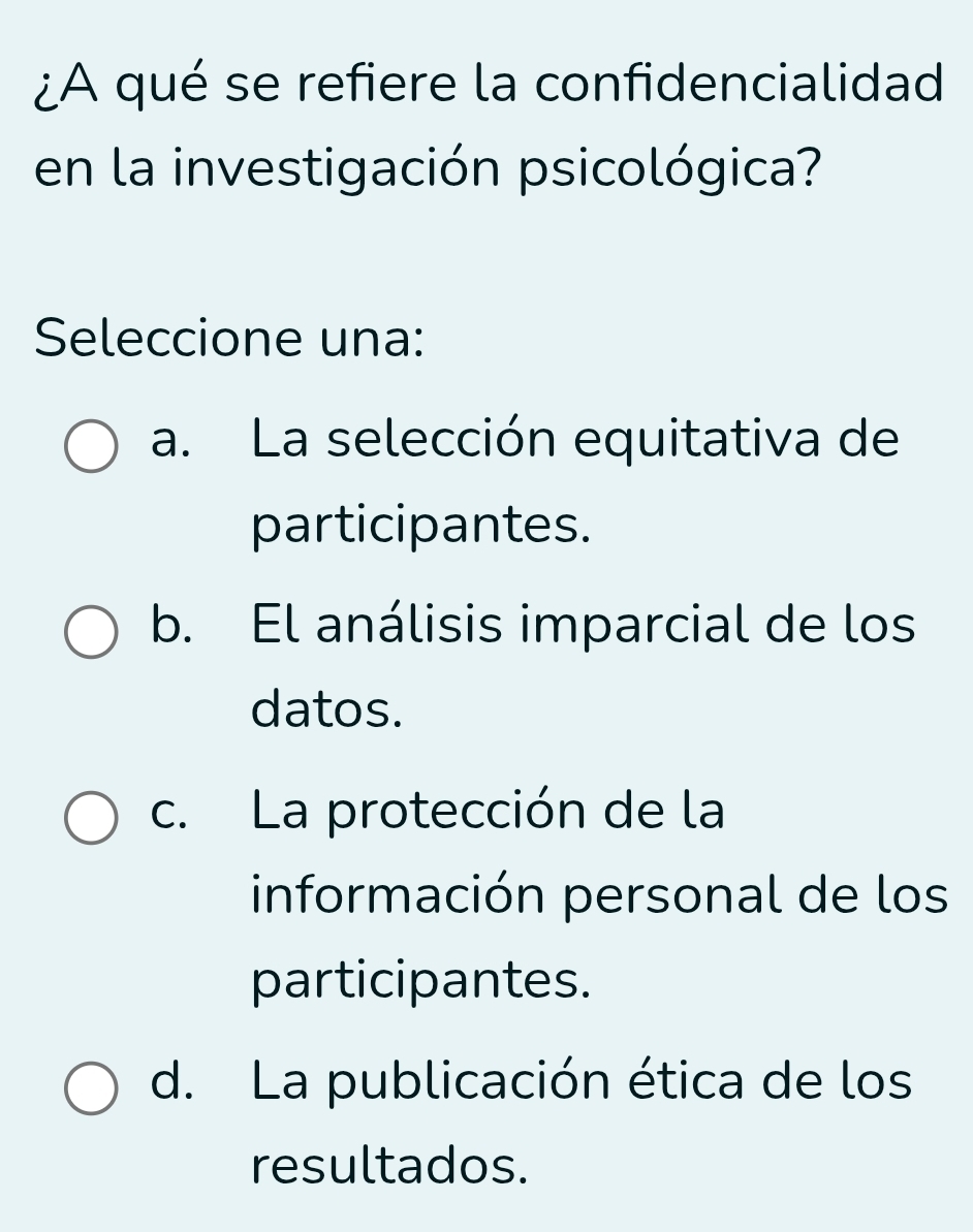 ¿A qué se refiere la confidencialidad
en la investigación psicológica?
Seleccione una:
a. La selección equitativa de
participantes.
b. El análisis imparcial de los
datos.
c. La protección de la
información personal de los
participantes.
d. La publicación ética de los
resultados.