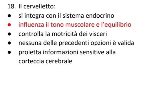 Il cervelletto:
si integra con il sistema endocrino
influenza il tono muscolare e l' equilibrio
controlla la motricità dei visceri
nessuna delle precedenti opzioni è valida
proietta informazioni sensitive alla
corteccia cerebrale