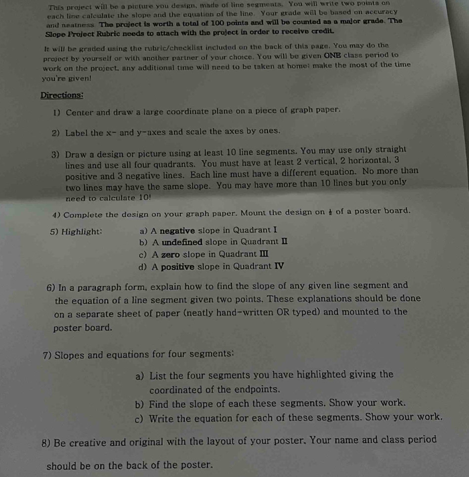 This project will be a picture you design, made of line segments. You will write two points on 
each line calculate the slope and the equation of the line. Your grade will be based on accuracy 
and neatness. The project is worth a total of 100 points and will be counted as a major grade. The 
Slope Project Rubric needs to attach with the project in order to receive credit. 
It will be graded using the rubric/checklist included on the back of this page. You may do the 
project by yourself or with another partner of your choice. You will be given ONE class period to 
work on the project, any additional time will need to be taken at home; make the most of the time 
you're given! 
Directions: 
1) Center and draw a large coordinate plane on a piece of graph paper. 
2) Label the x -and y -axes and scale the axes by ones. 
3) Draw a design or picture using at least 10 line segments. You may use only straight 
lines and use all four quadrants. You must have at least 2 vertical, 2 horizontal, 3
positive and 3 negative lines. Each line must have a different equation. No more than 
two lines may have the same slope. You may have more than 10 lines but you only 
need to calculate 10!
4) Complete the design on your graph paper. Mount the design on ☝ of a poster board. 
5) Highlight: a) A negative slope in Quadrant I 
b) A undefined slope in Quadrant II 
c A zero slope in Quadrant Ⅲ 
d) A positive slope in Quadrant IV 
6) In a paragraph form, explain how to find the slope of any given line segment and 
the equation of a line segment given two points. These explanations should be done 
on a separate sheet of paper (neatly hand-written OR typed) and mounted to the 
poster board. 
7) Slopes and equations for four segments: 
a) List the four segments you have highlighted giving the 
coordinated of the endpoints. 
b) Find the slope of each these segments. Show your work. 
c) Write the equation for each of these segments. Show your work. 
8) Be creative and original with the layout of your poster. Your name and class period 
should be on the back of the poster.