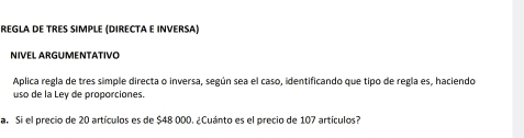 REGLA DE TRES SIMPLE (DIRECTA E INVERSA) 
NIVEL ARGUMENTATIVO 
Aplica regla de tres simple directa o inversa, según sea el caso, identificando que tipo de regla es, haciendo 
uso de la Ley de proporciones. 
a. Si el precio de 20 artículos es de $48 000. ¿Cuánto es el precio de 107 artículos?