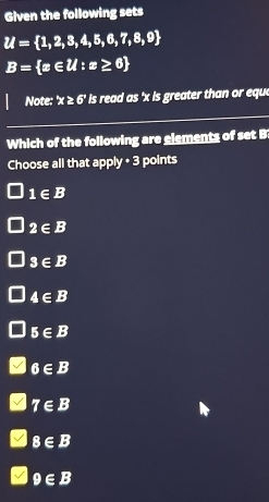 Given the following sets
U= 1,2,3,4,5,6,7,8,9
B= x∈ Z:x≥ 6
Note: x≥ 6' is read as ' x is greater than or equ 
Which of the following are elements of set B
Choose all that □ p y· 3 points
1∈ B
2∈ B
3∈ B
4∈ B
5∈ B
6∈ B
7∈ B
8∈ B
9∈ B