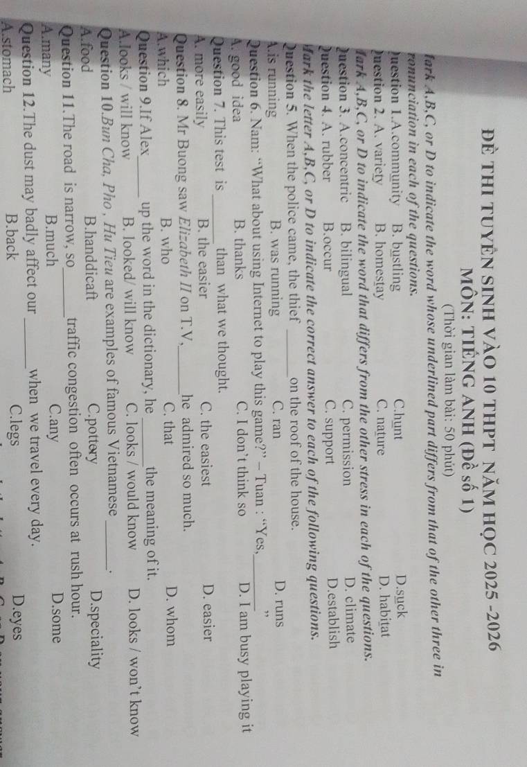 để tHI tUYÊN sINH vàO 10 thPT năm họC 2025 -2026
MÔN: TIÉNG ANH (Đề số 1)
(Thời gian làm bài: 50 phút)
fark A, B,C, or D to indicate the word whose underlined part differs from that of the other three in
ronunciation in each of the questions.
Question 1.A.community B. bustling C.hunt D.suck
uestion 2. A. variety B. homestay C. nature D. habitat
dark A,B,C, or D to indicate the word that differs from the other stress in each of the questions.
Question 3. A.concentric B. bilingual C. permission D. climate
Question 4. A. rubber B.occur C. support D.establish
Mark the letter A, B,C, or D to indicate the correct answer to each of the following questions.
Question 5. When the police came, the thief _on the roof of the house.
A.is running B. was running C. ran D. runs
Question 6. Nam: “What about using Internet to play this game?” - Tuan : “Yes,_ ,
A. good idea B. thanks C. I don’t think so D. I am busy playing it
Question 7. This test is _than what we thought.
A. more easily B. the easier C. the easiest D. easier
Question 8. Mr Buong saw Elizabeth II on T.V,_ he admired so much.
A.which B. who C. that D. whom
Question 9.If Alex_ up the word in the dictionary, he _the meaning of it.
A.looks / will know B. looked/ will know C. looks / would know D. looks / won’t know
Question 10.Bun Cha, Pho , Hu Tieu are examples of famous Vietnamese_ .
A.food B.handdicaft C.pottery D.speciality
Question 11.The road is narrow, so_ traffic congestion often occurs at rush hour.
A.many B.much C.any
D.some
Question 12.The dust may badly affect our _when we travel every day.
A.stomach B.back
C.legs D.eyes