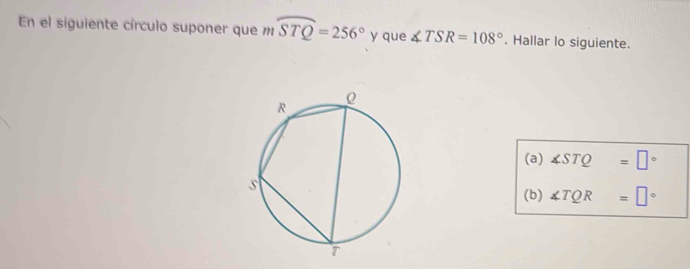 En el siguiente círculo suponer que m mwidehat STQ=256° y que ∠ TSR=108°. Hallar lo siguiente. 
(a) ∠ STQ=□°
(b) ∠ TQR=□°