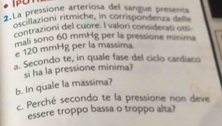 IPU 
2.La pressione arteriosa del sangue presenta 
oscillazioni ritmiche, in corrispondenza delle 
contrazioni del cuore. I valori considerati otti 
mali sono 60 mmHg per la pressione minima 
e 120 mmHg per la massima 
a. Secondo te, in quale fase del ciclo cardiaco 
si ha la pressione minima? 
b. In quale la massima? 
c. Perché secondo te la pressione non deve 
essere troppo bassa o troppo alta?