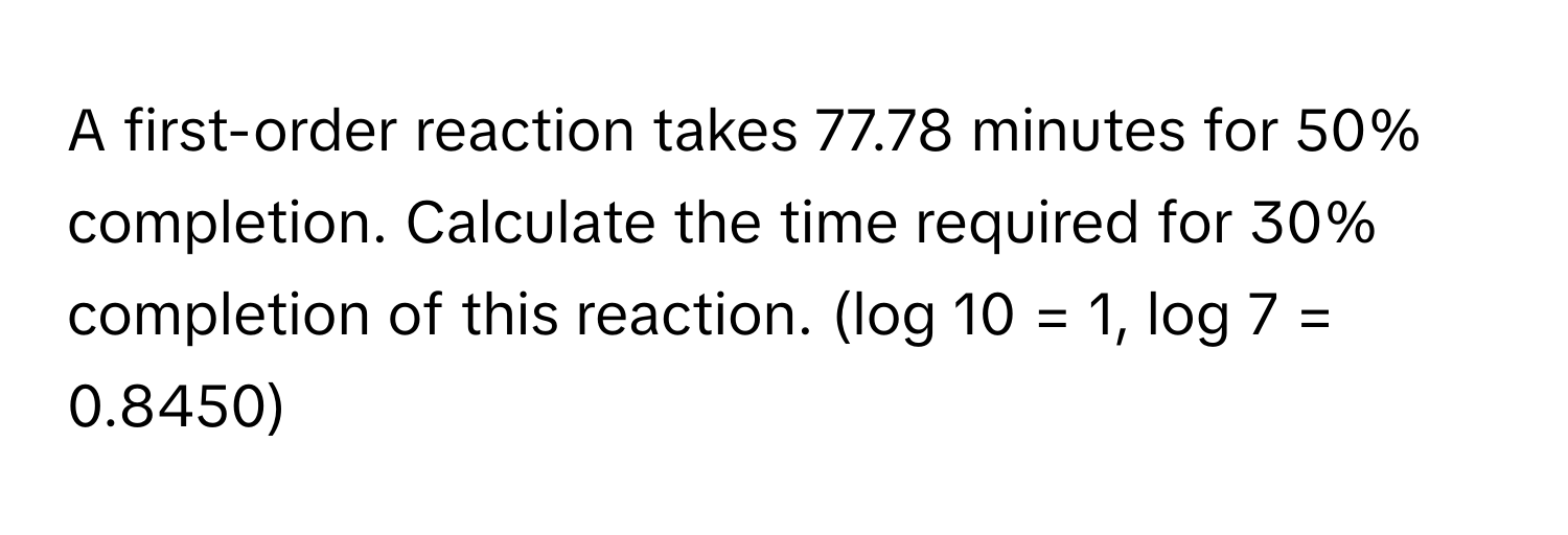 A first-order reaction takes 77.78 minutes for 50% completion. Calculate the time required for 30% completion of this reaction. (log 10 = 1, log 7 = 0.8450)