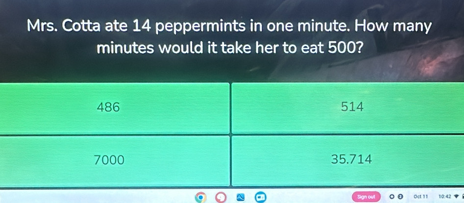 Mrs. Cotta ate 14 peppermints in one minute. How many
minutes would it take her to eat 500?
486 514
7000 35.714
Sign out Oct 11 10:42