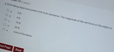 1on 13 (1 point)
a 0 N.
A 20-N falling object encounters 4 N of air resistance. The magnitude of the net force on the object is
b 4 N.
C 16 N.
dì 20 N.
e none of the above
ext Page
Back