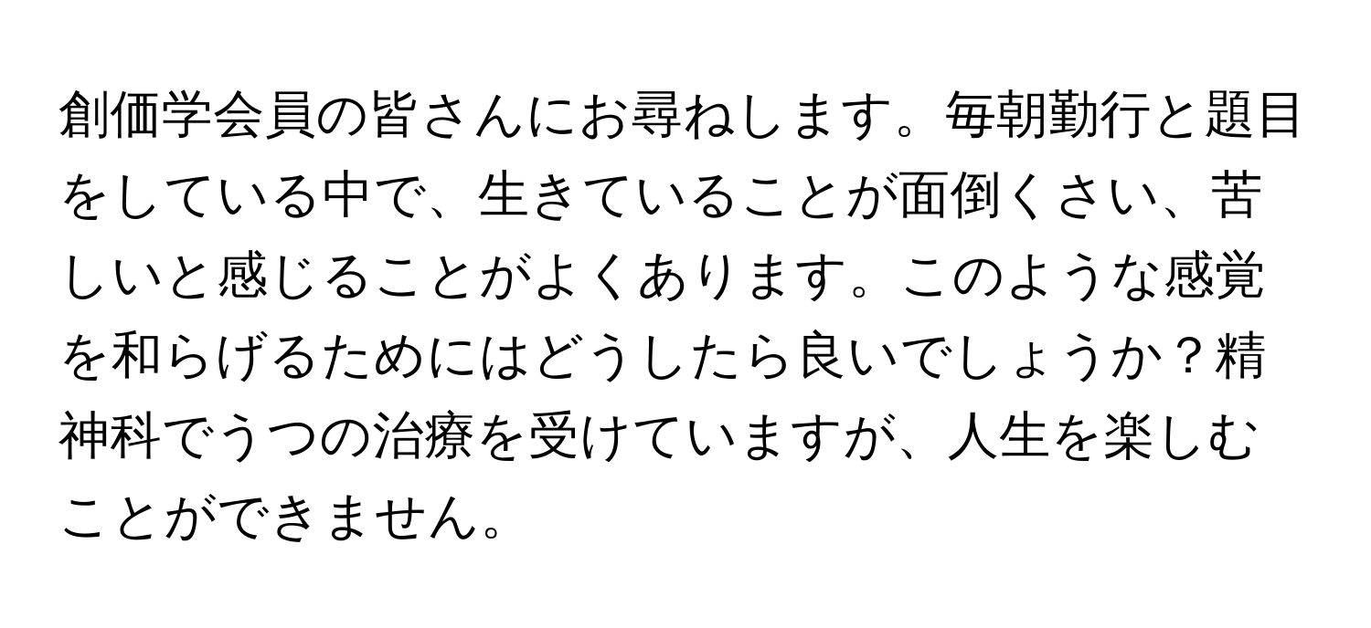 創価学会員の皆さんにお尋ねします。毎朝勤行と題目をしている中で、生きていることが面倒くさい、苦しいと感じることがよくあります。このような感覚を和らげるためにはどうしたら良いでしょうか？精神科でうつの治療を受けていますが、人生を楽しむことができません。