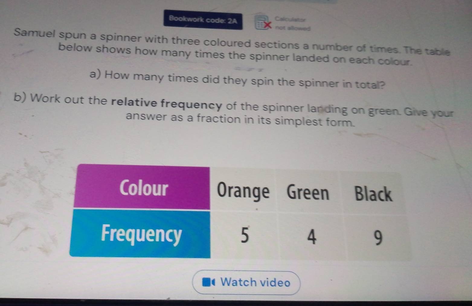 Bookwork code: 2A 
Caliculiation 
not allowed 
Samuel spun a spinner with three coloured sections a number of times. The table 
below shows how many times the spinner landed on each colour. 
a) How many times did they spin the spinner in total? 
b) Work out the relative frequency of the spinner landing on green. Give your 
answer as a fraction in its simplest form. 
Watch video