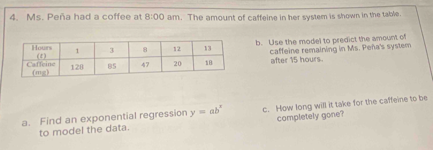 Ms. Peña had a coffee at 8:00 am. The amount of caffeine in her system is shown in the table. 
b. Use the model to predict the amount of 
caffeine remaining in Ms. Peña's system 
after 15 hours. 
a. Find an exponential regression y=ab^x c. How long will it take for the caffeine to be 
to model the data. completely gone?