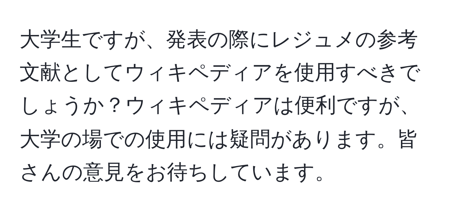 大学生ですが、発表の際にレジュメの参考文献としてウィキペディアを使用すべきでしょうか？ウィキペディアは便利ですが、大学の場での使用には疑問があります。皆さんの意見をお待ちしています。