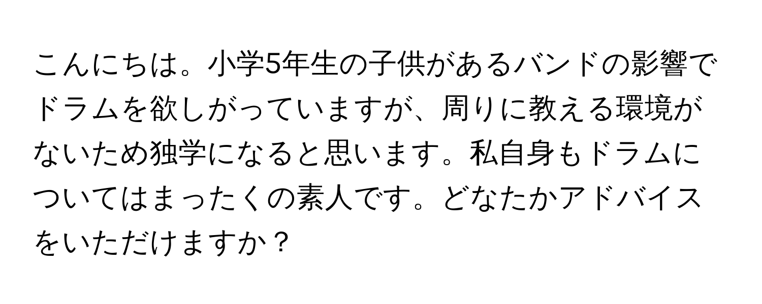 こんにちは。小学5年生の子供があるバンドの影響でドラムを欲しがっていますが、周りに教える環境がないため独学になると思います。私自身もドラムについてはまったくの素人です。どなたかアドバイスをいただけますか？