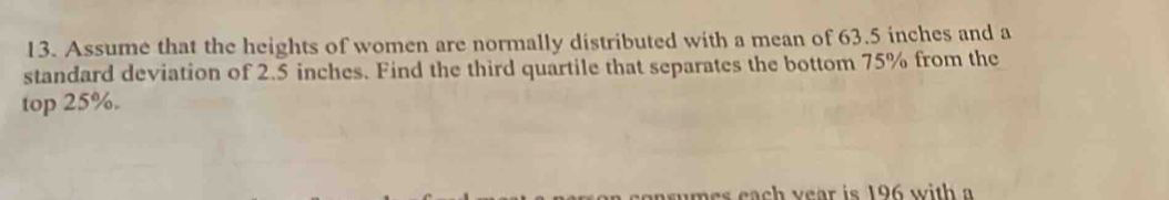 Assume that the heights of women are normally distributed with a mean of 63.5 inches and a 
standard deviation of 2.5 inches. Find the third quartile that separates the bottom 75% from the 
top 25%. 
asumes each year is 196 with a