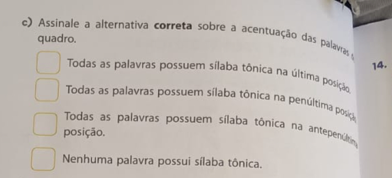 Assinale a alternativa correta sobre a acentuação das palavras 
quadro.
14.
Todas as palavras possuem sílaba tônica na última posição.
Todas as palavras possuem sílaba tônica na penúltima posição
Todas as palavras possuem sílaba tônica na antepenúltina
posição.
Nenhuma palavra possui sílaba tônica.