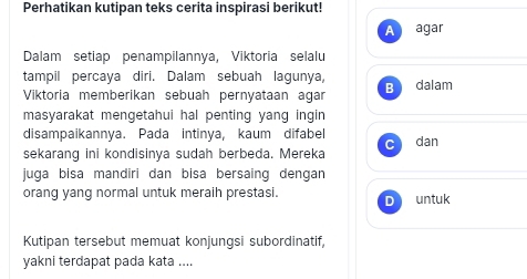 Perhatikan kutipan teks cerita inspirasi berikut!
Aragar
Dalam setiap penampilannya, Viktoria selalu
tampil percaya diri. Dalam sebuah lagunya,
Viktoría memberikan sebuah pernyataan agar B dalam
masyarakat mengetahui hal penting yang ingin
disampaikannya. Pada intinya, kaum difabel
sekarang ini kondisinya sudah berbeda. Mereka C dan
juga bisa mandiri dan bisa bersaing dengan
orang yang normal untuk meraih prestasi. D untuk
Kutipan tersebut memuat konjungsi subordinatif,
yakni terdapat pada kata ....