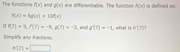 The functions f(x) and g(x) are differentiable. The function h(x) is defined as:
h(x)=6g(x)+10f(x)
If f(7)=9, f'(7)=-9, g(7)=-3 , and g'(7)=-1 , what is h'(7) ? 
Simplify any fractions.
h'(7)=□