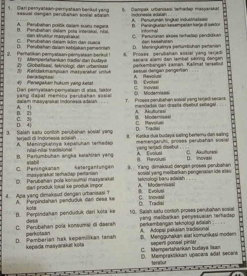 Dari pernyataan-pernyataan berikut yang 5. Dampak urbanisasi terhadap masyarakat
sesuai dengan perubahan sosial adalah Indonesia adalah . . . .
A. Perubahan politik dalam suatu negara A. Penurunan tingkat industrialisasi
B. Perubahan dalam pola interaksi, nilai. B. Peningkatan kesempatan kerja di sektor
informal
dan struktur masyarakat
C. Perubahan dalam iklim dan cuaca C. Penurunan akses terhadap pendidikan
dan kesehatan
D. Perubahan dalam kebijakan pemerintah D. Meningkatnya pertumbuhan pertanian
2. Perhatikan pernyataan-pernyataan berikut 6. Proses perubahan sosial yang terjadi
1) Mempertahankan tradisi dan budaya secara alami dan lambat seiring dengan 
2) Globalisasi, teknologi, dan urbanisasi perkembängan zaman, Kalimat tersebut
3) Ketidakmampuan masyarakat untuk sesual dengan pengertian . . . .
beradaptasi
4) Penegakan hukum yang ketat A. Revolusi B. Evolusi
Dari peryataan-pernyataan di atas, faktor C. Inovasi
yang dapat memicu perubahan sosial D. Modernisasi
dalam masyarakat Indonesia adalah . . . . 7. Proses perubahan sosial yang terjadi secara
A. 1) mendadak dan drastis disebut sebagai . . . .
B. 2) A. Akulturasi
C. 3) B. Modernisasi
D. 4) C. Revolusi
3. Salah satu contoh perubahan sosial yang D. Tradisi
terjadi di Indonesia adalah . . . . 8. Ketika dua budaya saling bertemu dan saling
A. Meningkatnya kepatuhan terhadap memengaruhi, proses perubahan sosial
nilai-nilai tradisional yang terjadi disebut . . . .
B. Pertumbuhan angka kelahiran yang B. Revolusi A. Evolusi C. Akulturasi D. Inovasi
stabil
C. Peningkatan ketergantungan 9. Yang dimaksud dengan proses perubahan
masyarakat terhadap pertanian sosial yang melibatkan pengenalan ide atau
D. Perubahan pola konsumsi masyarakat teknologi baru adalah . . . .
dari produk lokal ke produk impor A. Modemisasi
4. Apa yang dimaksud dengan urbanisasi ? B. Evolusi C. Inovasi
A. Perpindahan penduduk dari desa ke
kota D. Tradisi
B. Perpindahan penduduk dari kota ke 10. Salah satu contoh proses perubahan sosial
desa yang melibatkan penyesuaian terhadap 
C. Perubahan pola konsumsi di daerah perkembangan teknologi adaiah : . . . .
perkotaan A. Adopsi pakaian tradisional
D. Pemberian hak kepemilikan tanah B. Menggunakan alat komunikasi modern.
kepada masyarakat kota seperti ponsel pintar
C. Mempertahankan budaya lisan
D. Mempraktikkan upacara adat secara
teratur