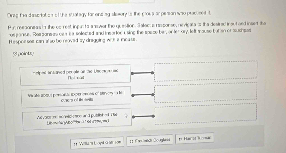 Drag the description of the strategy for ending slavery to the group or person who practiced it.
Put responses in the correct input to answer the question. Select a response, navigate to the desired input and insert the
response. Responses can be selected and inserted using the space bar, enter key, left mouse button or touchpad.
Responses can also be moved by dragging with a mouse.
(3 points)
Helped enslaved people on the Underground
Railroad
Wrote about personal experiences of slavery to tell
others of its evils
Advocated nonviolence and published The
Liberator(Abolitionist newspaper)
:: William Lloyd Garrison :: Frederick Douglass :: Harriet Tubman