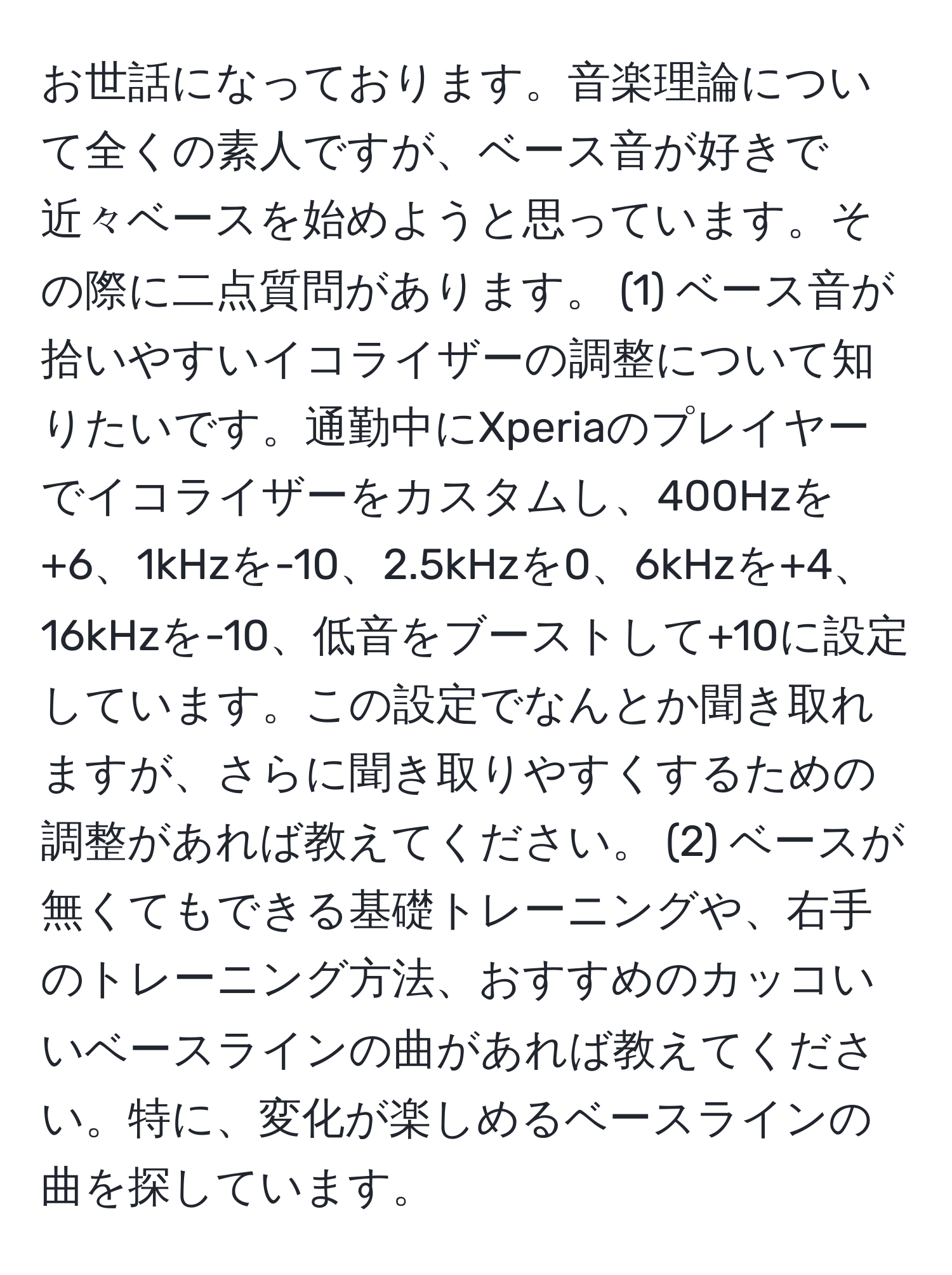 お世話になっております。音楽理論について全くの素人ですが、ベース音が好きで近々ベースを始めようと思っています。その際に二点質問があります。 (1) ベース音が拾いやすいイコライザーの調整について知りたいです。通勤中にXperiaのプレイヤーでイコライザーをカスタムし、400Hzを+6、1kHzを-10、2.5kHzを0、6kHzを+4、16kHzを-10、低音をブーストして+10に設定しています。この設定でなんとか聞き取れますが、さらに聞き取りやすくするための調整があれば教えてください。 (2) ベースが無くてもできる基礎トレーニングや、右手のトレーニング方法、おすすめのカッコいいベースラインの曲があれば教えてください。特に、変化が楽しめるベースラインの曲を探しています。