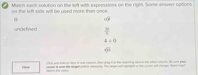 Match each solution on the left with expressions on the right. Some answer options
on the left side will be used more than once.
O
12encloselongdiv 0
undefined
 30/0 
4/ 0
beginarrayr 0encloselongdiv 15endarray
Click and hold an item in one column, then drag it to the matching item in the other column. Be sure your
Clear cursor is over the target before releasing. The target will highlight or the cursor will change. Need help?
Watch this video.