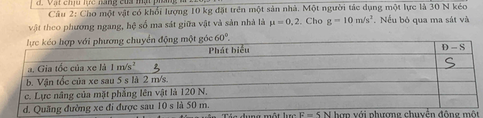 Vật chịu lc nang của mật pháng
Câu 2: Cho một vật có khối lượng 10 kg đặt trên một sản nhà. Một người tác dụng một lực là 30 N kéo
vật theo phương ngang, hệ số ma sát giữa vật và sản nhà là mu =0,2. Cho g=10m/s^2. Nếu bỏ qua ma sát và
g 60^0.
a dung một lrc F=5N hợp v