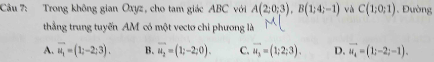 Trong không gian Oxyz, cho tam giác ABC với A(2;0;3), B(1;4;-1) và C(1;0;1) , Đường
thắng trung tuyến AM có một vectơ chi phương là
A. vector u_1=(1;-2;3). B. vector u_2=(1;-2;0). C. vector u_3=(1;2;3). D. vector u_4=(1;-2;-1).