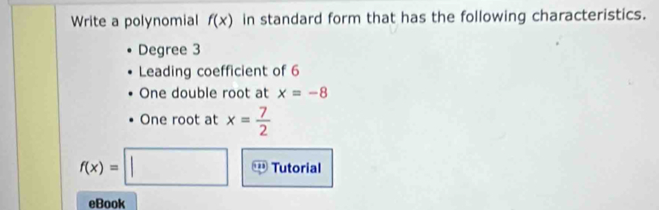 Write a polynomial f(x) in standard form that has the following characteristics. 
Degree 3
Leading coefficient of 6
One double root at x=-8
One root at x= 7/2 
f(x)=□ Tutorial 
eBook