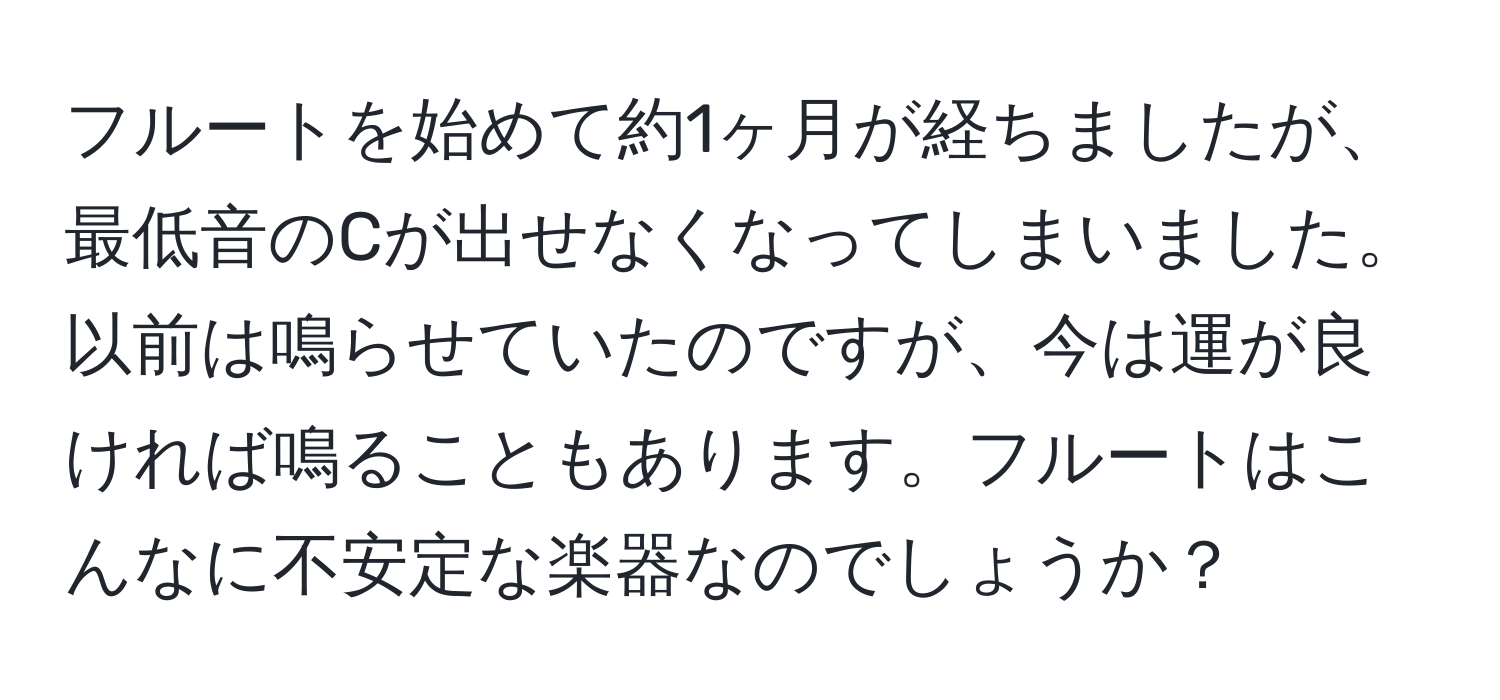 フルートを始めて約1ヶ月が経ちましたが、最低音のCが出せなくなってしまいました。以前は鳴らせていたのですが、今は運が良ければ鳴ることもあります。フルートはこんなに不安定な楽器なのでしょうか？