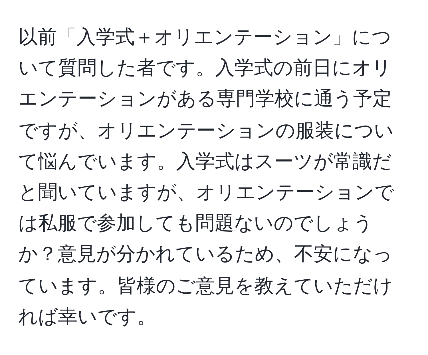 以前「入学式＋オリエンテーション」について質問した者です。入学式の前日にオリエンテーションがある専門学校に通う予定ですが、オリエンテーションの服装について悩んでいます。入学式はスーツが常識だと聞いていますが、オリエンテーションでは私服で参加しても問題ないのでしょうか？意見が分かれているため、不安になっています。皆様のご意見を教えていただければ幸いです。