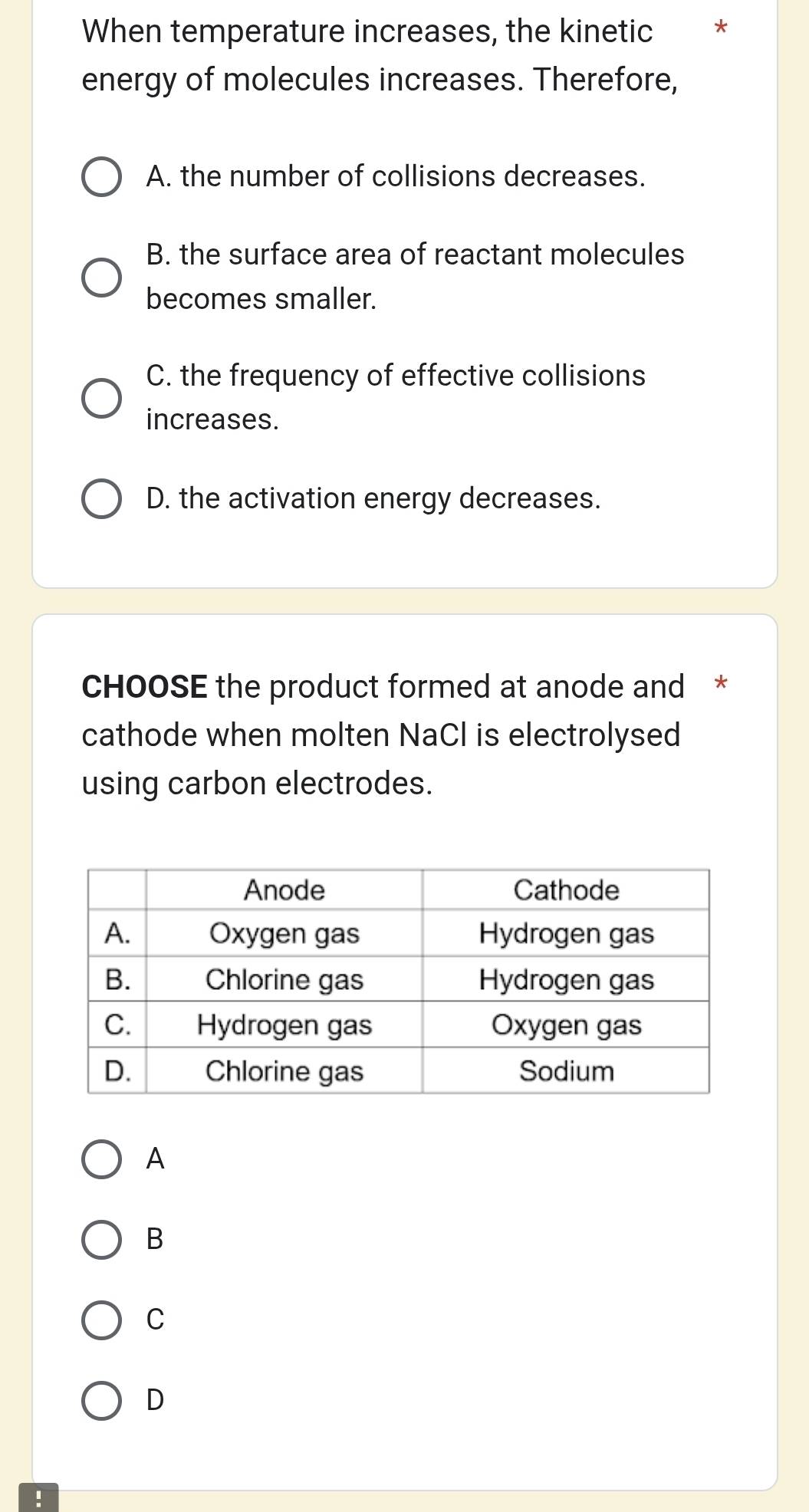 When temperature increases, the kinetic *
energy of molecules increases. Therefore,
A. the number of collisions decreases.
B. the surface area of reactant molecules
becomes smaller.
C. the frequency of effective collisions
increases.
D. the activation energy decreases.
CHOOSE the product formed at anode and *
cathode when molten NaCl is electrolysed
using carbon electrodes.
A
B
C
D
!