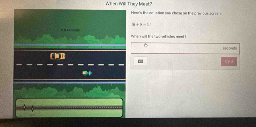 When Will They Meet?
Here's the equation you chose on the previous screen:
6t+8=9t
0.0 seconds
When will the two vehicles meet?
seconds
Try If
a m
B m