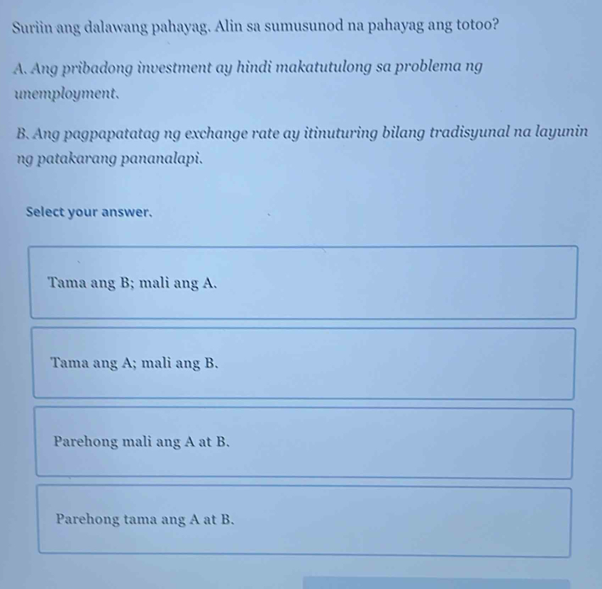 Suriin ang dalawang pahayag. Alin sa sumusunod na pahayag ang totoo?
A. Ang pribadong investment ay hindi makatutulong sa problema ng
unemployment.
B. Ang pagpapatatag ng exchange rate ay itinuturing bilang tradisyunal na layunin
ng patakarang pananalapi.
Select your answer.
Tama ang B; mali ang A.
Tama ang A; mali ang B.
Parehong mali ang A at B.
Parehong tama ang A at B.