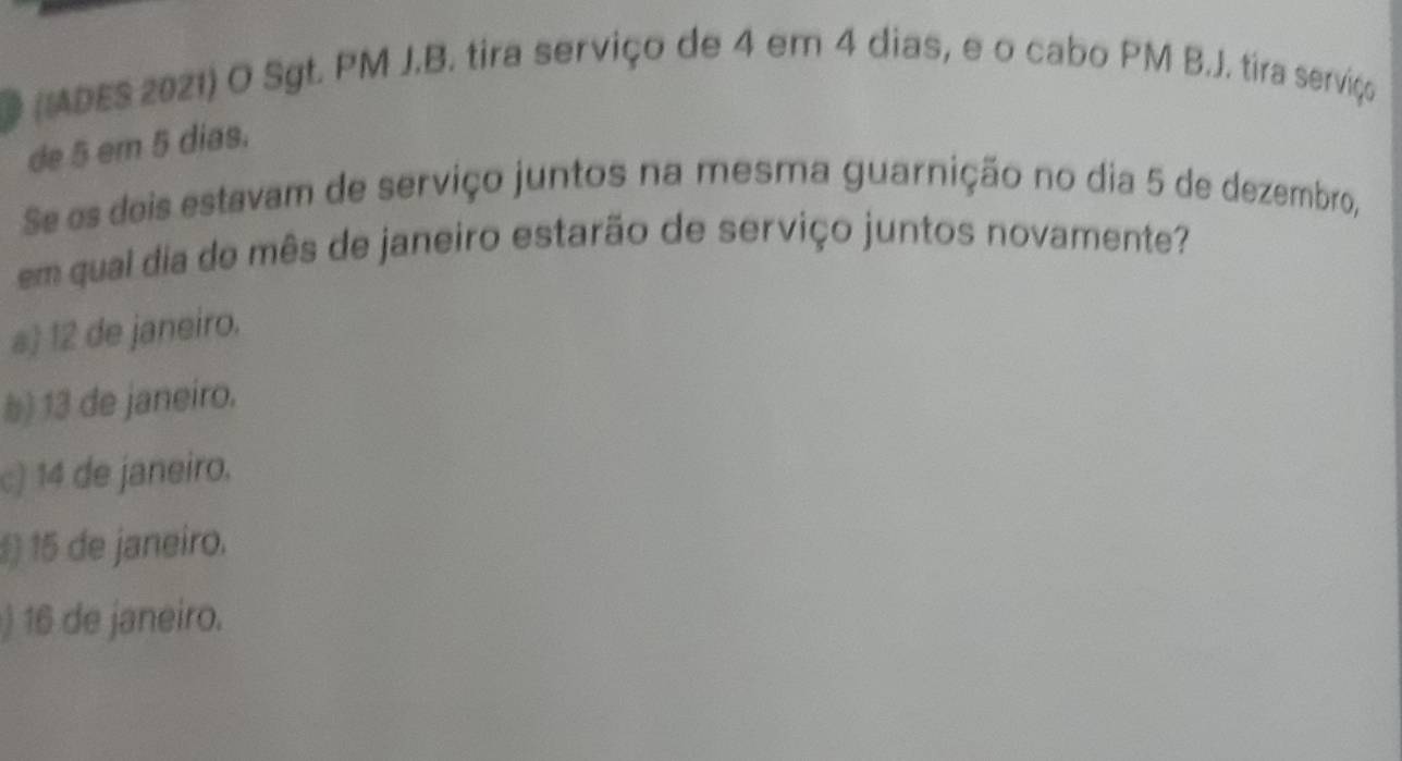 (ADES 2021) O Sgt. PM J.B. tira serviço de 4 em 4 dias, e o cabo PM B.J. tira serviço
de 5 em 5 dias.
Se es deis estavam de serviço juntos na mesma guarnição no dia 5 de dezembro,
em qual dia de mês de janeiro estarão de serviço juntos novamente?
a) 12 de janeiro.
b) 13 de janeiro.
c) 14 de janeiro.
§ 15 de janeiro.
) 16 de janeiro.