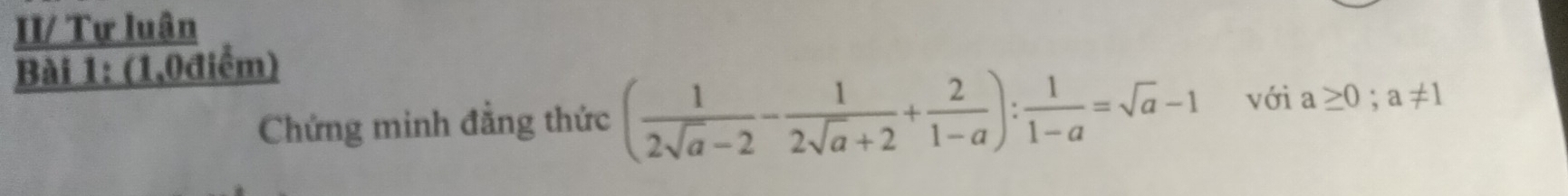 II/ Tự luân 
Bài 1: (1,0điểm) 
Chứng minh đẳng thức ( 1/2sqrt(a)-2 - 1/2sqrt(a)+2 + 2/1-a ): 1/1-a =sqrt(a)-1 với a≥ 0; a!= 1