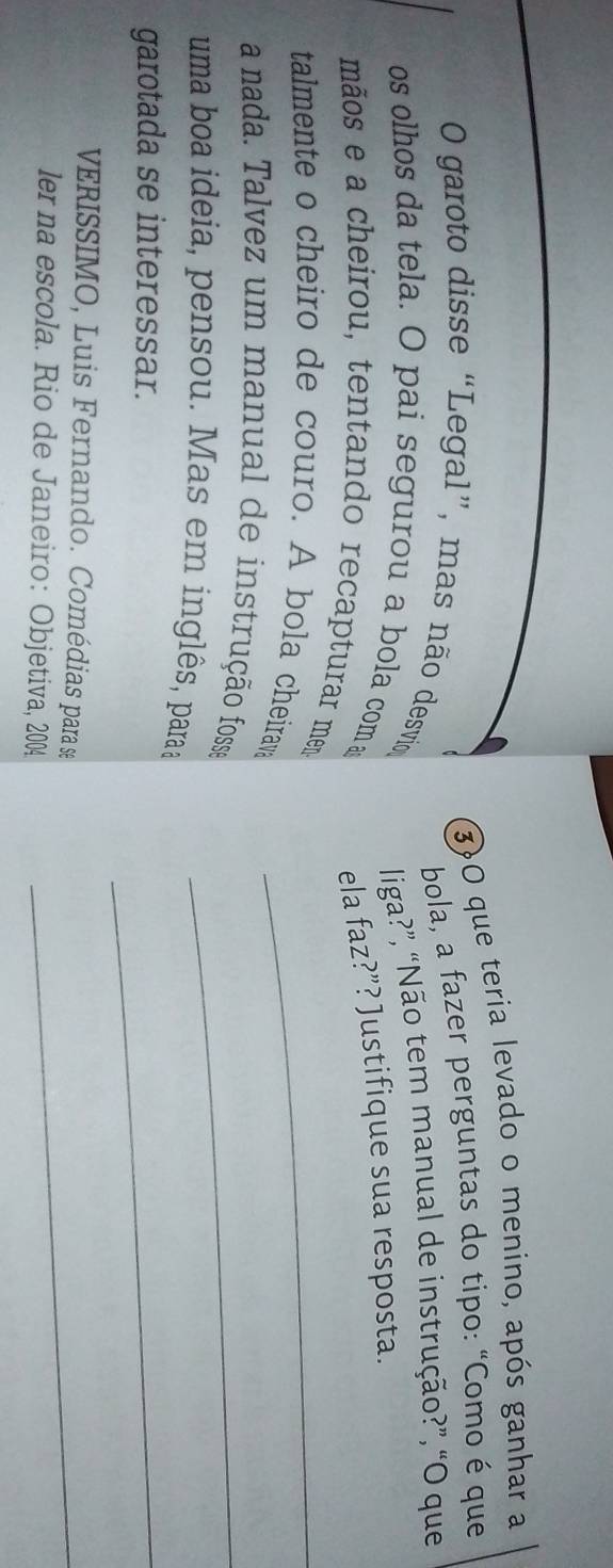 3)O que teria levado o menino, após ganhar a 
bola, a fazer perguntas do tipo: “Como é que 
O garoto disse “Legal”, mas não desvio 
liga?”, “Não tem manual de instrução?”, “O que 
os olhos da tela. O pai segurou a bola com a 
ela faz?”? Justifique sua resposta. 
mãos e a cheirou, tentando recapturar mem 
talmente o cheiro de couro. A bola cheirava_ 
a nada. Talvez um manual de instrução fosse_ 
uma boa ideia, pensou. Mas em inglês, paraa 
garotada se interessar. 
_ 
VERISSIMO, Luis Fernando. Comédias para se_ 
ler na escola. Rio de Janeiro: Objetiva, 2004