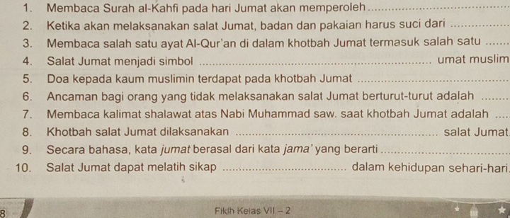 Membaca Surah al-Kahfi pada hari Jumat akan memperoleh_ 
2. Ketika akan melaksanakan salat Jumat, badan dan pakaian harus suci dari_ 
3. Membaca salah satu ayat Al-Qur'an di dalam khotbah Jumat termasuk salah satu_ 
4. Salat Jumat menjadi simbol _umat muslim 
5. Doa kepada kaum muslimin terdapat pada khotbah Jumat_ 
6. Ancaman bagi orang yang tidak melaksanakan salat Jumat berturut-turut adalah_ 
7. Membaca kalimat shalawat atas Nabi Muhammad saw. saat khotbah Jumat adalah_ 
8. Khotbah salat Jumat dilaksanakan _salat Jumat 
9. Secara bahasa, kata jumat berasal dari kata jama’yang berarti_ 
10. Salat Jumat dapat melatih sikap _dalam kehidupan sehari-hari 
R Fiklh Keias V||-2