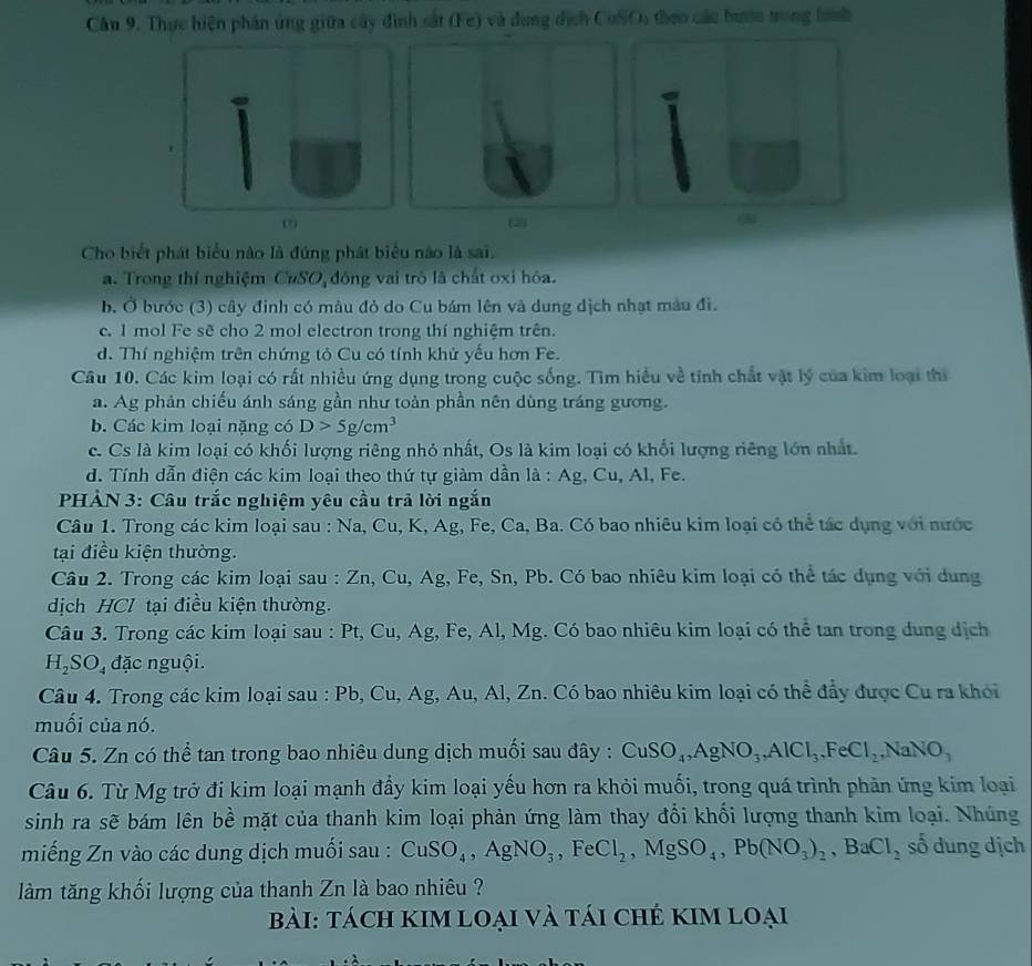 Thực hiện phản ứng giữa cây đình sắt (Fe) và dung dịch CuSO, theo các hướn trong hành
2
Cho biết phát biểu nào là đúng phát biểu nào là sai.
a. Trong thí nghiệm CuSO đồng vai trò là chất oxi hóa.
b. Ở bước (3) cây đinh có màu đỏ do Cu bám lên và dung dịch nhạt màu đi.
c. 1 mol Fe sẽ cho 2 mol electron trong thí nghiệm trên.
d. Thí nghiệm trên chứng tỏ Cu có tính khử yếu hơn Fe.
Câu 10. Các kim loại có rất nhiều ứng dụng trong cuộc sống. Tìm hiểu về tỉnh chất vật lý của kim loại thị
a. Ag phản chiếu ánh sáng gần như toàn phần nên dùng tráng gương.
b. Các kim loại nặng có D>5g/cm^3
c. Cs là kim loại có khối lượng riêng nhỏ nhất, Os là kim loại có khối lượng riêng lớn nhất.
d. Tính dẫn điện các kim loại theo thứ tự giàm dần là : Ag, Cu, Al, Fe.
PHẢN 3: Câu trắc nghiệm yêu cầu trả lời ngắn
Câu 1. Trong các kim loại sau : Na, Cu, K, Ag, Fe, Ca, Ba. Có bao nhiêu kim loại có thể tác dụng với nước
tại điều kiện thường.
Câu 2. Trong các kim loại sau : Zn, Cu, Ag, Fe, Sn, Pb. Có bao nhiêu kim loại có thể tác dụng với dung
dịch HCl tại điều kiện thường.
Câu 3. Trong các kim loại sau : Pt, Cu, Ag, Fe, Al, Mg. Có bao nhiêu kim loại có thể tan trong dung dịch
H_2SO_4 đặc nguội.
Câu 4. Trong các kim loại sau : Pb, Cu, Ag, Au, Al, Zn. Có bao nhiêu kim loại có thể đẩy được Cu ra khói
muối của nó.
Câu 5. Zn có thể tan trong bao nhiêu dung dịch muối sau đây : CuSO_4,AgNO_3,AlCl_3,FeCl_2,NaNO_3
Câu 6. Từ Mg trở đi kim loại mạnh đầy kim loại yếu hơn ra khỏi muối, trong quá trình phản ứng kim loại
sinh ra sẽ bám lên bề mặt của thanh kim loại phản ứng làm thay đổi khối lượng thanh kim loại. Nhúng
miếng Zn vào các dung dịch muối sau : CuSO_4,AgNO_3,FeCl_2,MgSO_4,Pb(NO_3)_2,BaCl_2 số dung dịch
làm tăng khối lượng của thanh Zn là bao nhiêu ?
bài: tách kIM loại và tái chẻ KIm loại