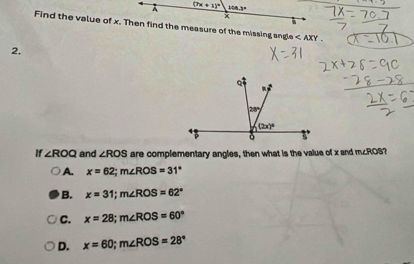 A (7x+1)^circ  108.3°
x
B
Find the value of x. Then find the measure of the missing angle ∠ AXY.
2.
If ∠ ROQ and ∠ ROS are complementary angles, then what is the value of x and m∠ ROS
A. x=62;m∠ ROS=31°
B. x=31;m∠ ROS=62°
C. x=28;m∠ ROS=60°
D. x=60;m∠ ROS=28°