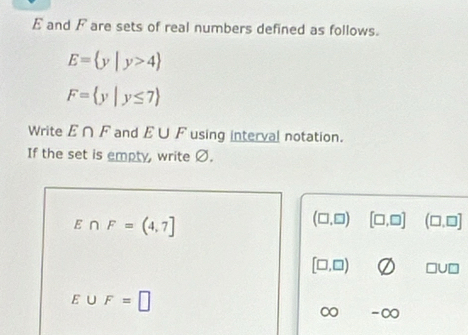 E and F are sets of real numbers defined as follows.
E= y|y>4
F= y|y≤ 7
Write E∩ F and E∪ F using interval notation. 
If the set is empty, write Ø.
E∩ F=(4,7]
(□ ,□ ) [□ ,□ ] (□ ,□ ]
[□ ,□ ) □ U□
E∪ F=□
∞ -∞