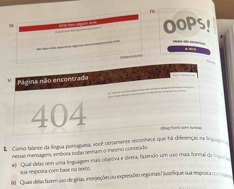 OOPs! 
EITA! Deu algum erro. 
Eu juro que não esperava por isso! ( 
Não fique triste, separamos algumas recomendações para você: 
PÁGINA NÃO ENCONtrada 
A INÍCIO 
(Webmotors) 
(Gloob) 
V. Página não encontrada 
Home 404 hot Found 
Oxi, pode ser que essa página tenha sido movida ou apagada dos nossos servidores. 
Use o nosso chat para conversar com um atendente e esclarecer sua dúvida. 
404 
(Blog Forró com turista) 
1Como falante da língua portuguesa, você certamente reconhece que há diferenças na linguagem u 
nessas mensagens, embora todas tenham o mesmo conteúdo. 
a) Qual delas tem uma linguagem mais objetiva e direta, fazendo um uso mais formal da língua? Ju 
sua resposta com base no texto. 
b) Quais delas fazem uso de gírias, interjeições ou expressões regionais? Justifique sua resposta com base noe