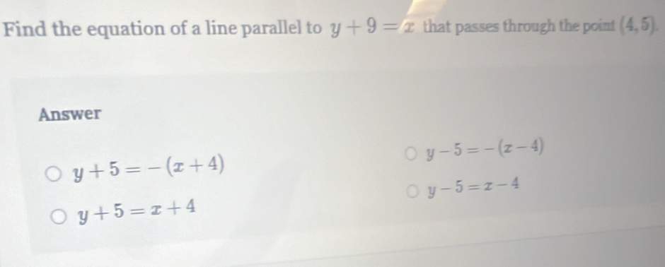 Find the equation of a line parallel to y+9=x that passes through the point (4,5). 
Answer
y-5=-(x-4)
y+5=-(x+4)
y-5=x-4
y+5=x+4