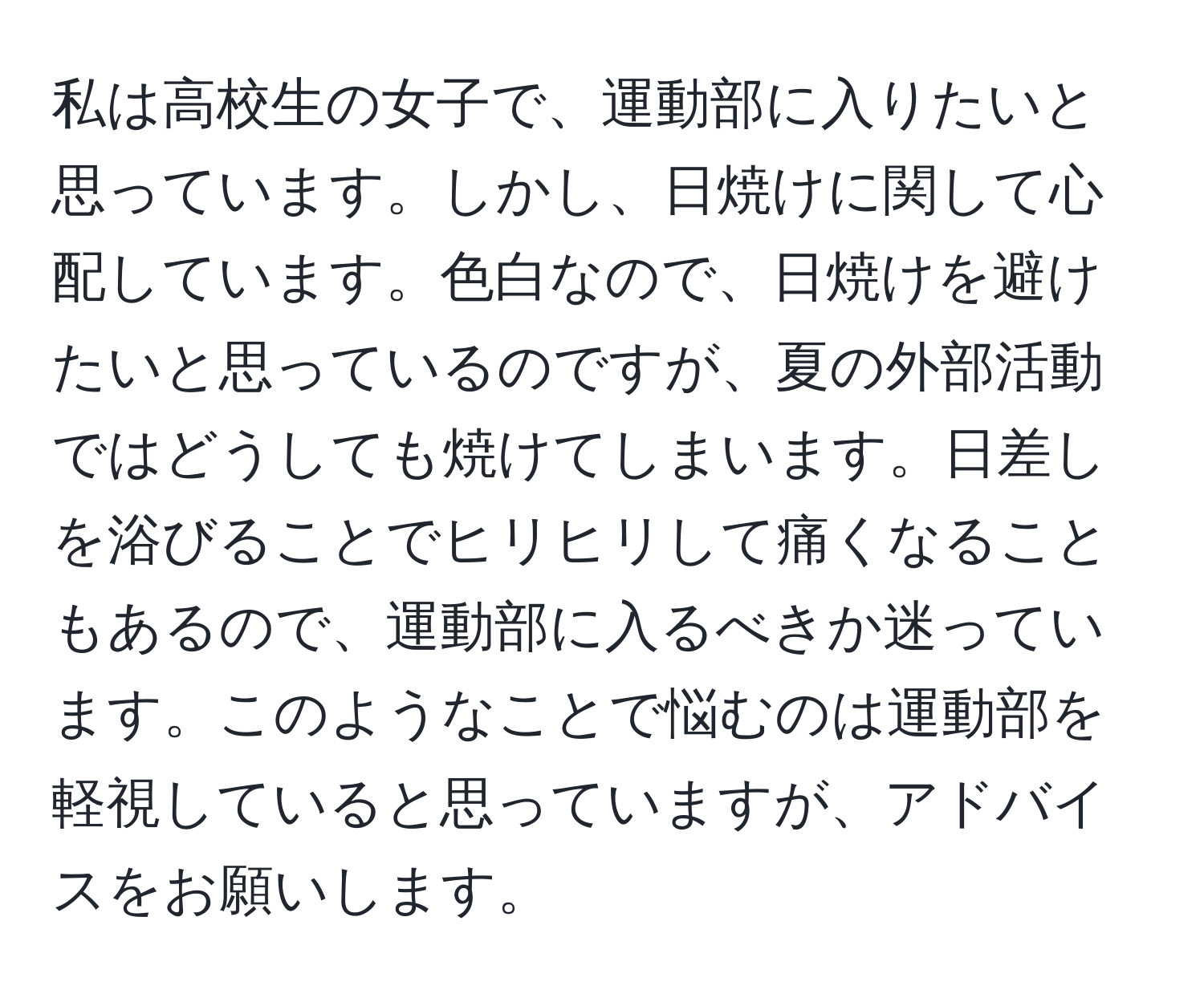 私は高校生の女子で、運動部に入りたいと思っています。しかし、日焼けに関して心配しています。色白なので、日焼けを避けたいと思っているのですが、夏の外部活動ではどうしても焼けてしまいます。日差しを浴びることでヒリヒリして痛くなることもあるので、運動部に入るべきか迷っています。このようなことで悩むのは運動部を軽視していると思っていますが、アドバイスをお願いします。