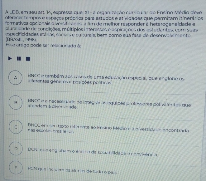 A LDB, em seu art. 14, expressa que: XI - a organização curricular do Ensino Médio deve
oferecer tempos e espaços próprios para estudos e atividades que permitam itinerários
formativos opcionais diversificados, a fim de melhor responder à heterogeneidade e
pluralidade de condições, múltiplos interesses e aspirações dos estudantes, com suas
especificidades etárias, sociais e culturais, bem como sua fase de desenvolvimento
(BRASIL, 1996).
Esse artigo pode ser relacionado à:
BNCC e também aos casos de uma educação especial, que englobe os
A diferentes gêneros e posições políticas.
BNCC e a necessidade de integrar às equipes professores polivalentes que
B atendam à diversidade.
BNCC em seu texto referente ao Ensino Médio e à diversidade encontrada
C nas escolas brasileiras.
D ) DCNI que englobam o ensino da sociabilidade e convivência.
E ) PCN que incluem os alunos de todo o país.