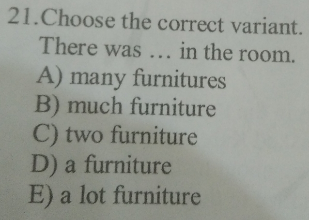 Choose the correct variant.
There was … in the room.
A) many furnitures
B) much furniture
C) two furniture
D) a furniture
E) a lot furniture