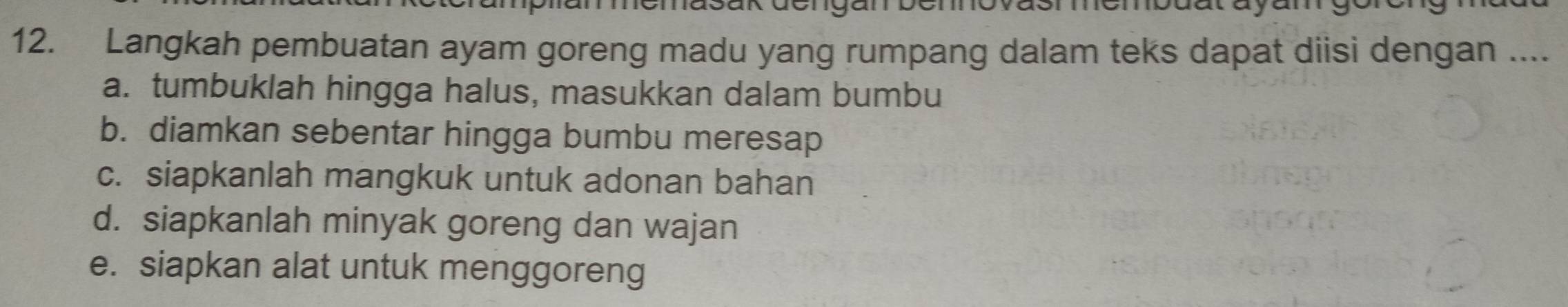 do 
12. Langkah pembuatan ayam goreng madu yang rumpang dalam teks dapat diisi dengan .... 
a. tumbuklah hingga halus, masukkan dalam bumbu 
b. diamkan sebentar hingga bumbu meresap 
c. siapkanlah mangkuk untuk adonan bahan 
d. siapkanlah minyak goreng dan wajan 
e. siapkan alat untuk menggoreng