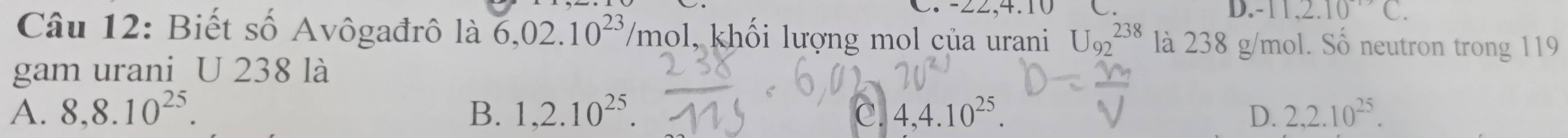 · 11,2.10^(-1)C. 
Câu 12: Biết số Avôgađrô là 6,02.10^(23)/mol 5 l, khối lượng mol của urani U_(92)^(238) là 238 g/mol. Số neutron trong 119
gam urani U 238 là
A. 8, 8.10^(25). B. 1,2.10^(25). c. 4,4.10^(25). D. 2,2.10^(25).